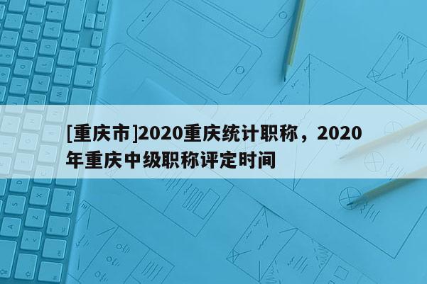 [重慶市]2020重慶統(tǒng)計職稱，2020年重慶中級職稱評定時間