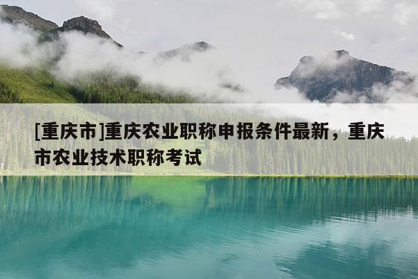 [重慶市]重慶農(nóng)業(yè)職稱申報(bào)條件最新，重慶市農(nóng)業(yè)技術(shù)職稱考試