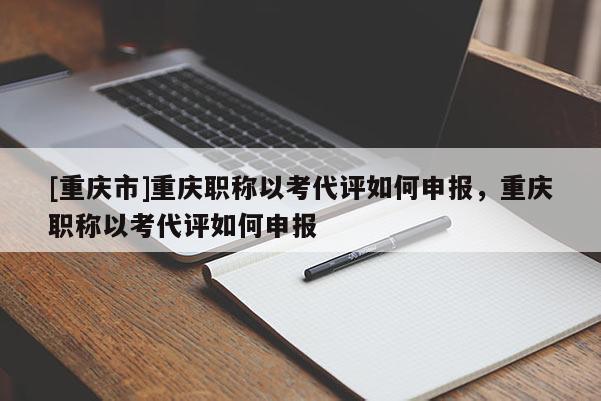 [重慶市]重慶職稱以考代評如何申報(bào)，重慶職稱以考代評如何申報(bào)