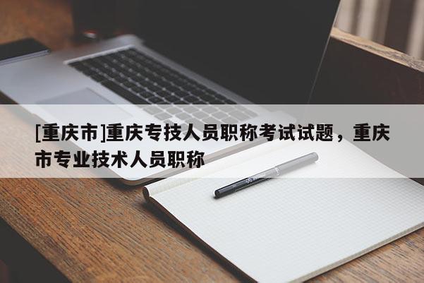 [重慶市]重慶專技人員職稱考試試題，重慶市專業(yè)技術(shù)人員職稱