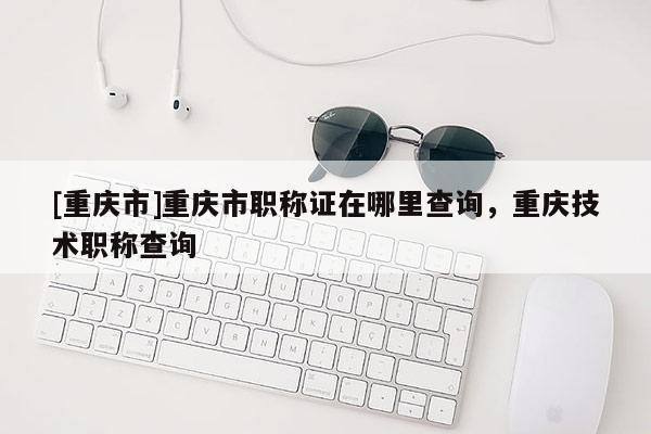 [重慶市]重慶市職稱證在哪里查詢，重慶技術(shù)職稱查詢