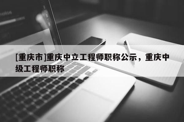 [重慶市]重慶中立工程師職稱公示，重慶中級工程師職稱