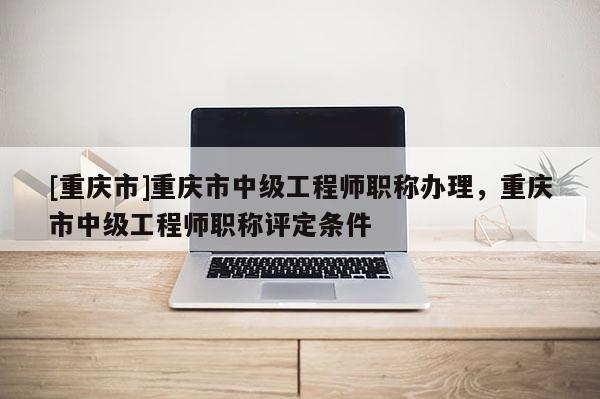 [重慶市]重慶市中級工程師職稱辦理，重慶市中級工程師職稱評定條件