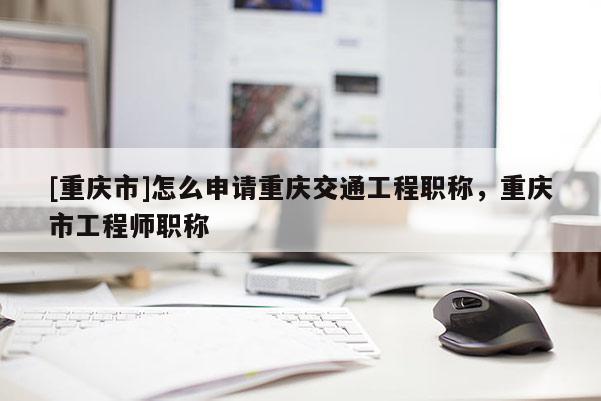 [重慶市]怎么申請重慶交通工程職稱，重慶市工程師職稱