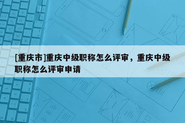 [重慶市]重慶中級職稱怎么評審，重慶中級職稱怎么評審申請