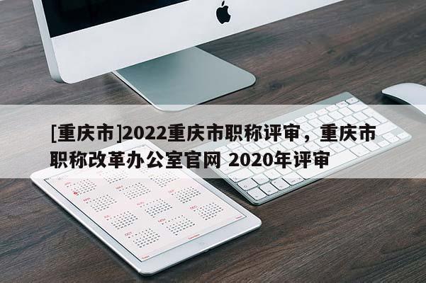 [重慶市]2022重慶市職稱評(píng)審，重慶市職稱改革辦公室官網(wǎng) 2020年評(píng)審