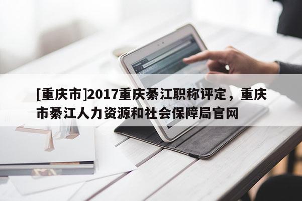 [重慶市]2017重慶綦江職稱(chēng)評(píng)定，重慶市綦江人力資源和社會(huì)保障局官網(wǎng)