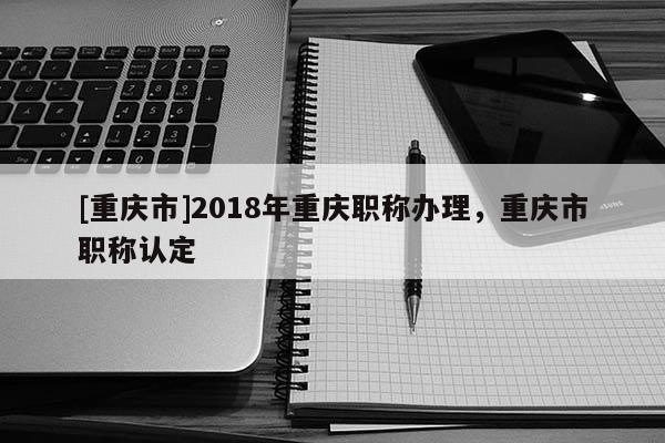 [重慶市]2018年重慶職稱辦理，重慶市職稱認定