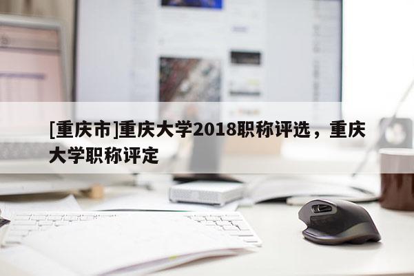 [重慶市]重慶大學(xué)2018職稱評(píng)選，重慶大學(xué)職稱評(píng)定