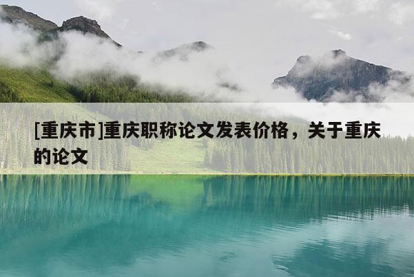 [重慶市]重慶職稱論文發(fā)表價(jià)格，關(guān)于重慶的論文