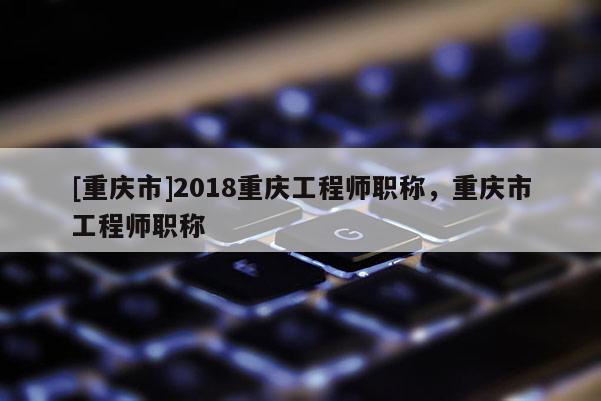 [重慶市]2018重慶工程師職稱，重慶市工程師職稱