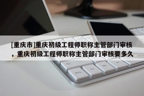 [重慶市]重慶初級(jí)工程師職稱主管部門審核，重慶初級(jí)工程師職稱主管部門審核要多久