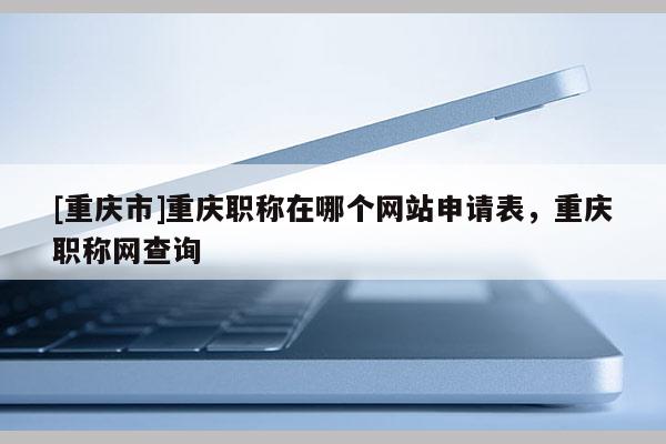 [重慶市]重慶職稱(chēng)在哪個(gè)網(wǎng)站申請(qǐng)表，重慶職稱(chēng)網(wǎng)查詢(xún)