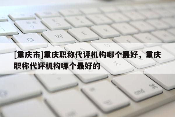 [重慶市]重慶職稱代評機(jī)構(gòu)哪個最好，重慶職稱代評機(jī)構(gòu)哪個最好的