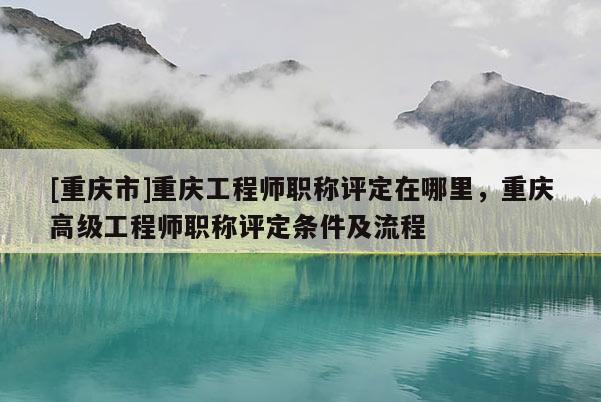 [重慶市]重慶工程師職稱評定在哪里，重慶高級工程師職稱評定條件及流程