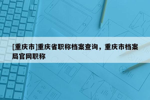 [重慶市]重慶省職稱檔案查詢，重慶市檔案局官網(wǎng)職稱