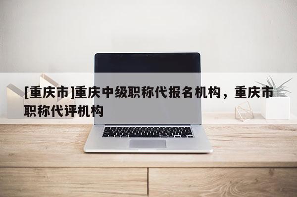 [重慶市]重慶中級職稱代報名機構(gòu)，重慶市職稱代評機構(gòu)