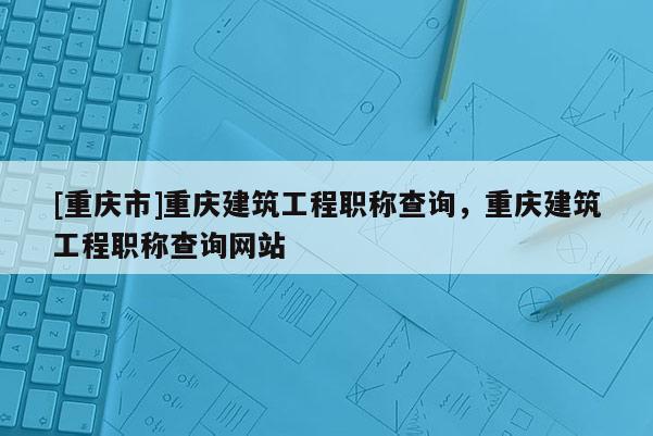 [重慶市]重慶建筑工程職稱查詢，重慶建筑工程職稱查詢網(wǎng)站