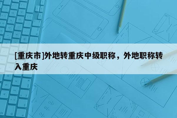 [重慶市]外地轉(zhuǎn)重慶中級職稱，外地職稱轉(zhuǎn)入重慶