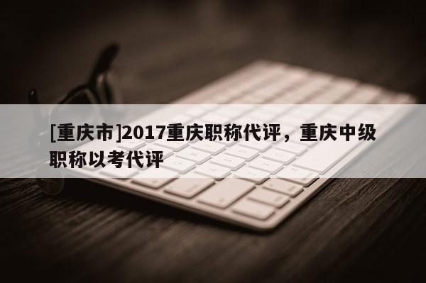 [重慶市]2017重慶職稱代評(píng)，重慶中級(jí)職稱以考代評(píng)