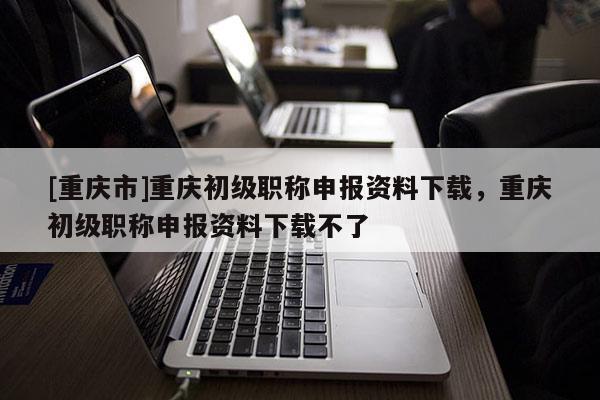 [重慶市]重慶初級職稱申報資料下載，重慶初級職稱申報資料下載不了