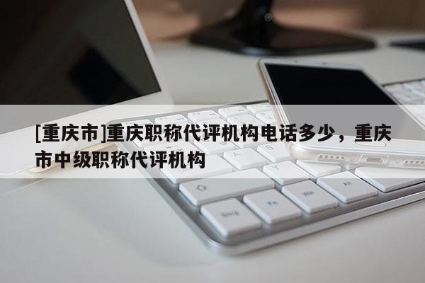 [重慶市]重慶職稱代評機(jī)構(gòu)電話多少，重慶市中級職稱代評機(jī)構(gòu)