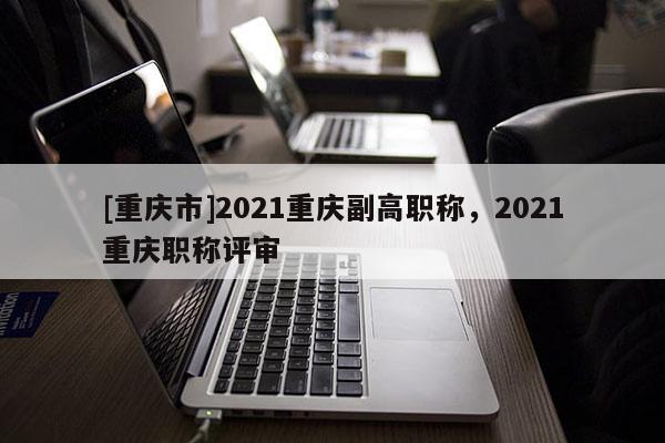 [重慶市]2021重慶副高職稱，2021重慶職稱評(píng)審