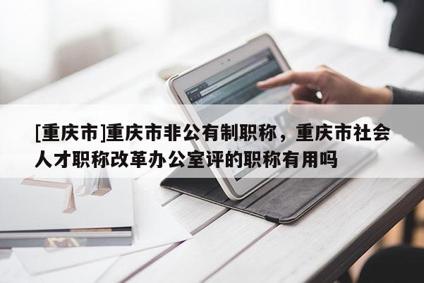 [重慶市]重慶市非公有制職稱，重慶市社會人才職稱改革辦公室評的職稱有用嗎