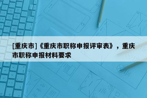 [重慶市]《重慶市職稱申報評審表》，重慶市職稱申報材料要求