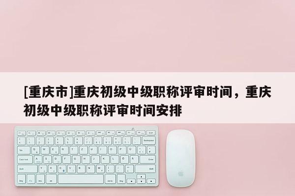 [重慶市]重慶初級中級職稱評審時間，重慶初級中級職稱評審時間安排