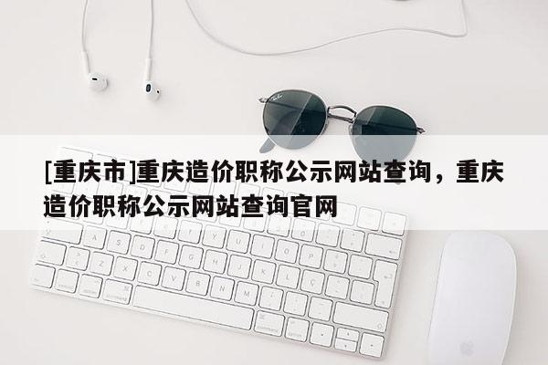 [重慶市]重慶造價(jià)職稱公示網(wǎng)站查詢，重慶造價(jià)職稱公示網(wǎng)站查詢官網(wǎng)