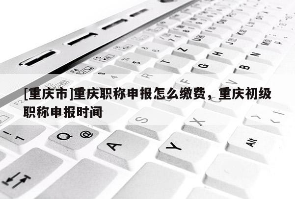 [重慶市]重慶職稱申報(bào)怎么繳費(fèi)，重慶初級職稱申報(bào)時間