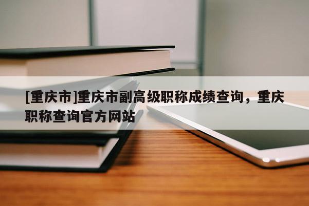 [重慶市]重慶市副高級職稱成績查詢，重慶職稱查詢官方網(wǎng)站