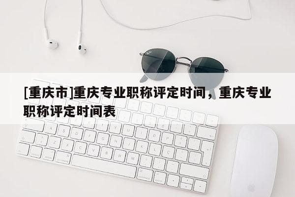 [重慶市]重慶專業(yè)職稱評定時(shí)間，重慶專業(yè)職稱評定時(shí)間表