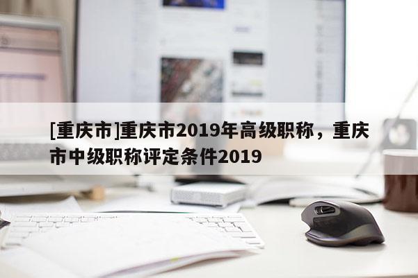 [重慶市]重慶市2019年高級職稱，重慶市中級職稱評定條件2019