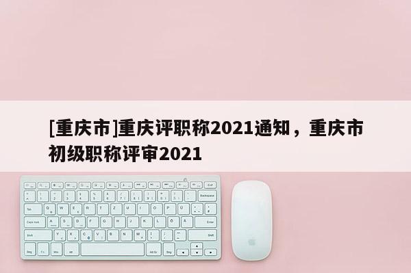 [重慶市]重慶評職稱2021通知，重慶市初級職稱評審2021