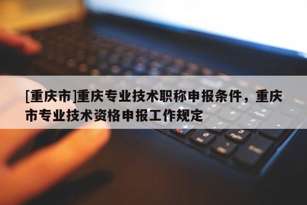 [重慶市]重慶專業(yè)技術(shù)職稱申報條件，重慶市專業(yè)技術(shù)資格申報工作規(guī)定