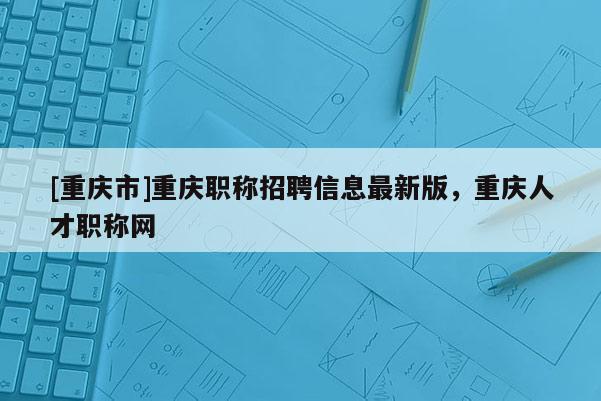 [重慶市]重慶職稱招聘信息最新版，重慶人才職稱網(wǎng)