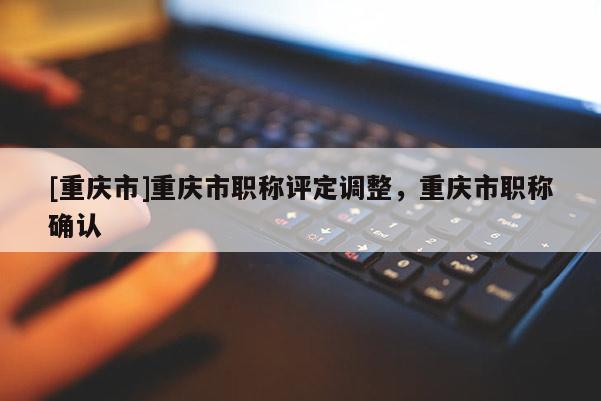 [重慶市]重慶市職稱評(píng)定調(diào)整，重慶市職稱確認(rèn)