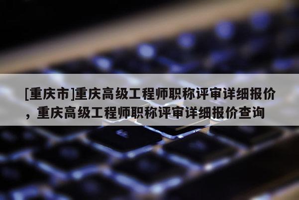 [重慶市]重慶高級工程師職稱評審詳細報價，重慶高級工程師職稱評審詳細報價查詢