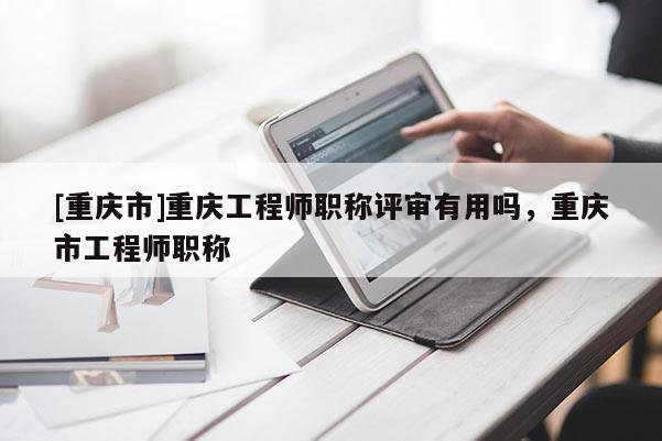 [重慶市]重慶工程師職稱評審有用嗎，重慶市工程師職稱