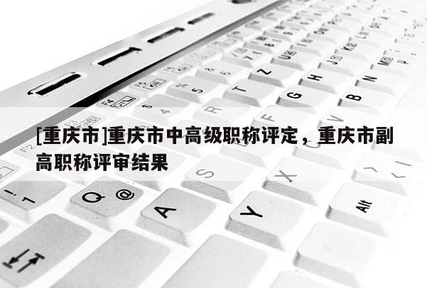 [重慶市]重慶市中高級職稱評定，重慶市副高職稱評審結(jié)果