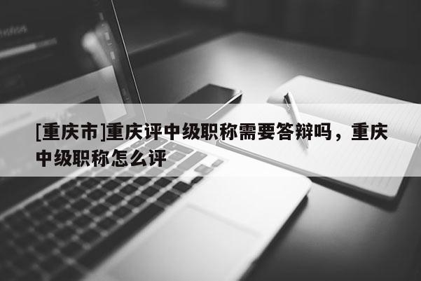 [重慶市]重慶評中級職稱需要答辯嗎，重慶中級職稱怎么評