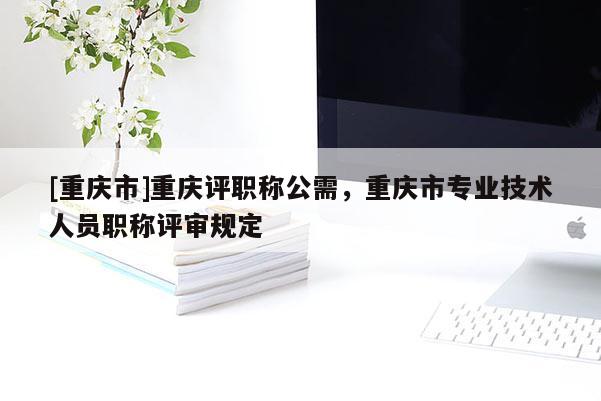 [重慶市]重慶評職稱公需，重慶市專業(yè)技術(shù)人員職稱評審規(guī)定