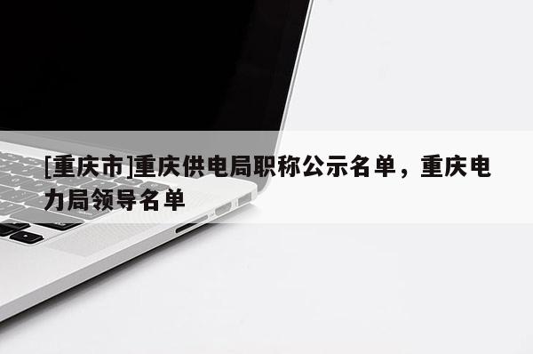 [重慶市]重慶供電局職稱公示名單，重慶電力局領(lǐng)導(dǎo)名單