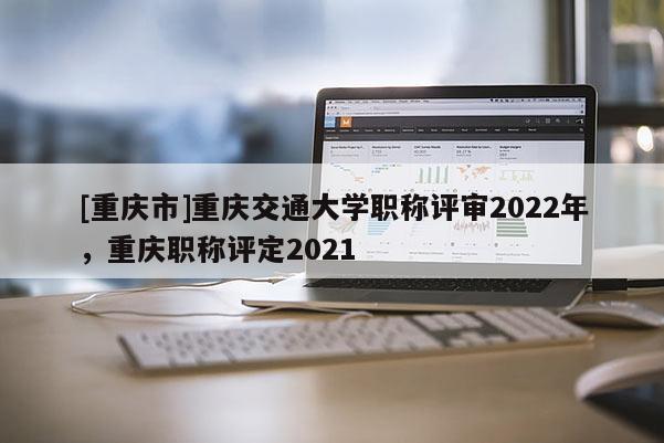 [重慶市]重慶交通大學(xué)職稱(chēng)評(píng)審2022年，重慶職稱(chēng)評(píng)定2021