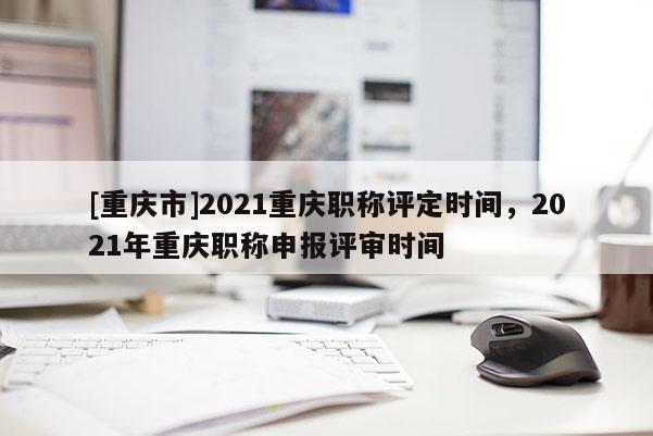 [重慶市]2021重慶職稱評定時(shí)間，2021年重慶職稱申報(bào)評審時(shí)間