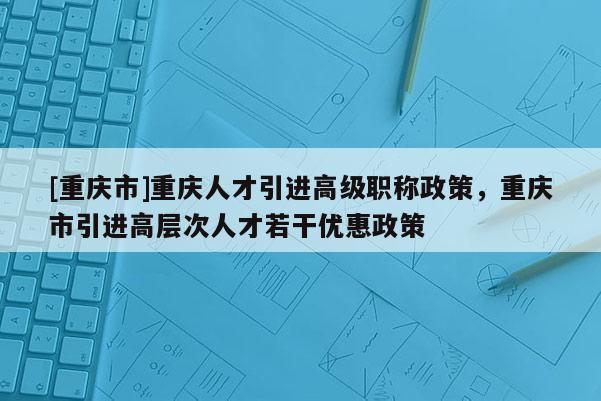 [重慶市]重慶人才引進(jìn)高級(jí)職稱政策，重慶市引進(jìn)高層次人才若干優(yōu)惠政策