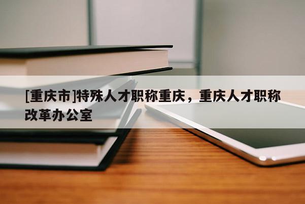 [重慶市]特殊人才職稱重慶，重慶人才職稱改革辦公室