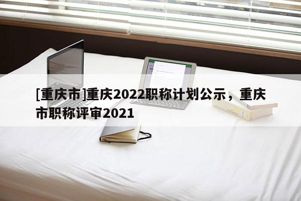 [重慶市]重慶2022職稱計(jì)劃公示，重慶市職稱評(píng)審2021